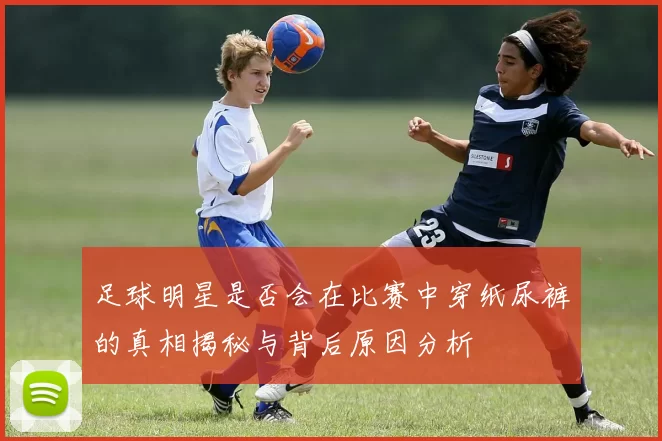 足球明星是否会在比赛中穿纸尿裤的真相揭秘与背后原因分析