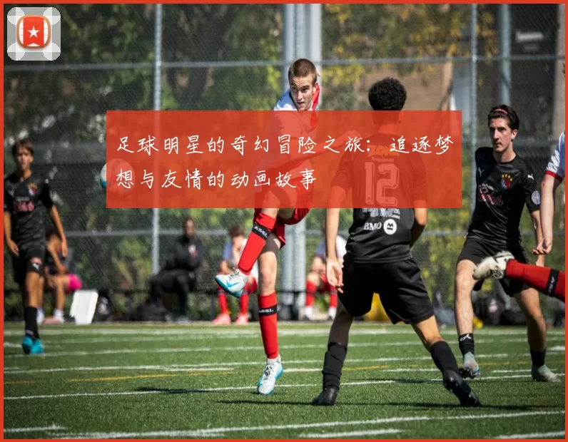 足球明星的奇幻冒险之旅：追逐梦想与友情的动画故事