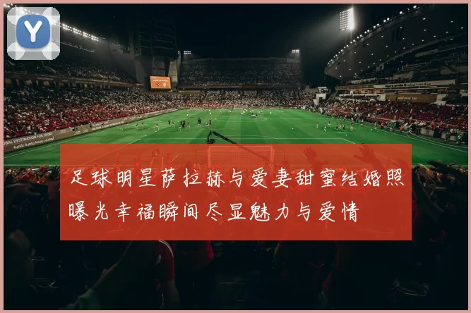 足球明星萨拉赫与爱妻甜蜜结婚照曝光幸福瞬间尽显魅力与爱情