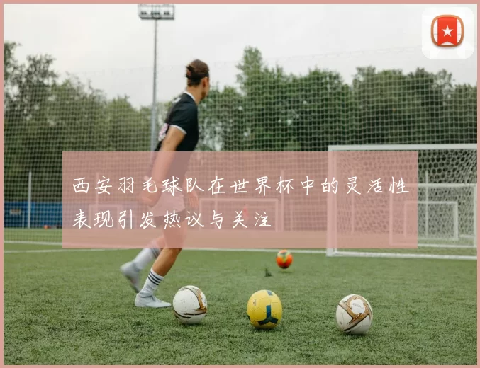 西安羽毛球队在世界杯中的灵活性表现引发热议与关注