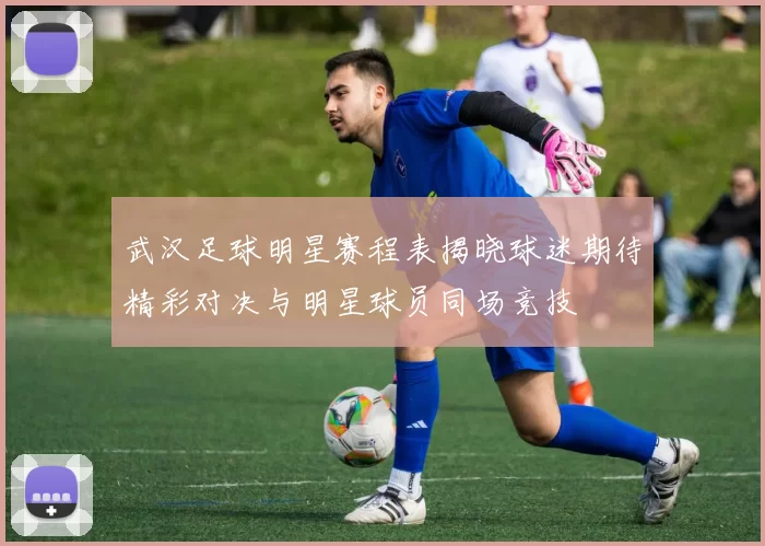 武汉足球明星赛程表揭晓球迷期待精彩对决与明星球员同场竞技