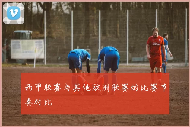 西甲联赛与其他欧洲联赛的比赛节奏对比
