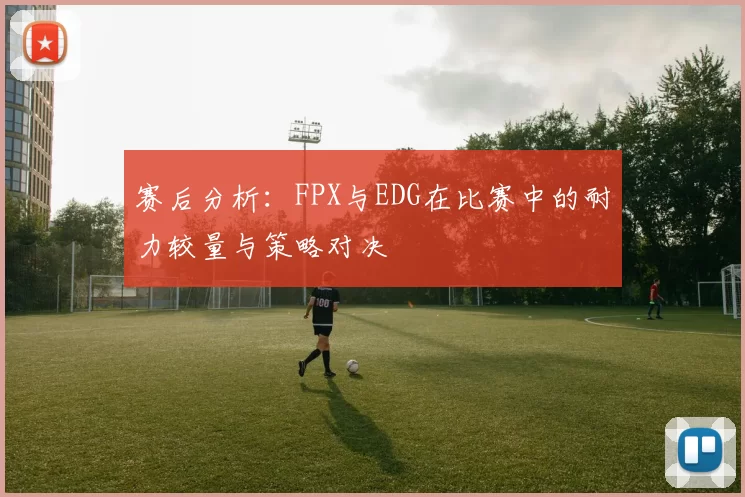 赛后分析：FPX与EDG在比赛中的耐力较量与策略对决