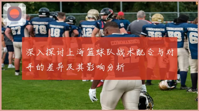 深入探讨上海篮球队战术配合与对手的差异及其影响分析