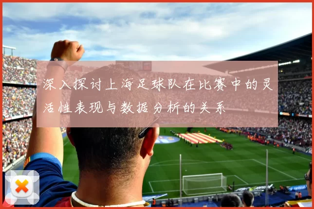 深入探讨上海足球队在比赛中的灵活性表现与数据分析的关系