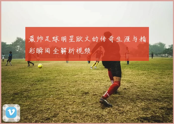 最帅足球明星欧文的传奇生涯与精彩瞬间全解析视频