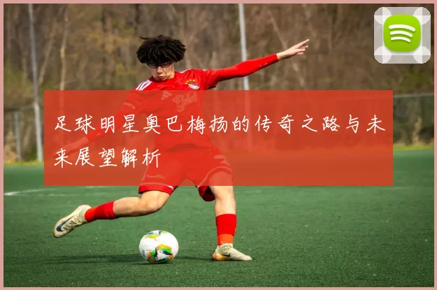 足球明星奥巴梅扬的传奇之路与未来展望解析
