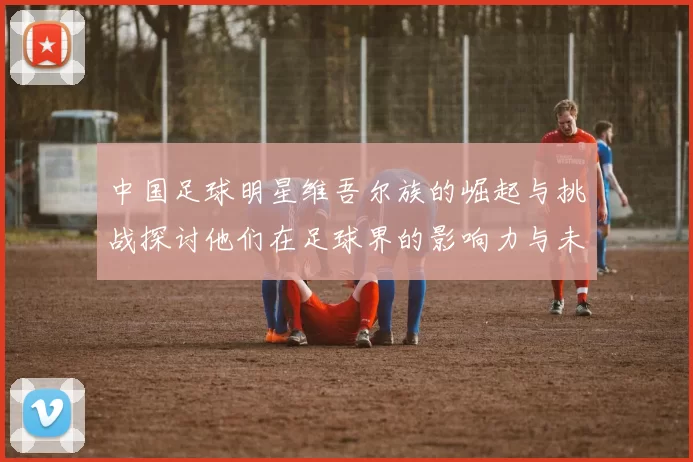 中国足球明星维吾尔族的崛起与挑战探讨他们在足球界的影响力与未来发展