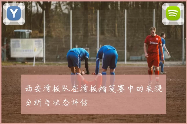 西安滑板队在滑板精英赛中的表现分析与状态评估