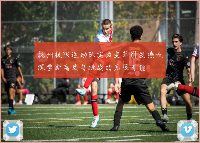 杭州极限运动队实力变革引发热议探索新高度与挑战的无限可能