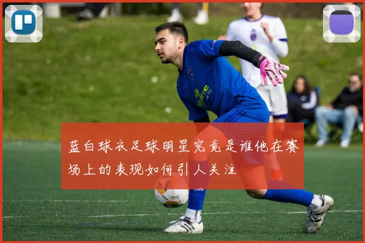 蓝白球衣足球明星究竟是谁他在赛场上的表现如何引人关注