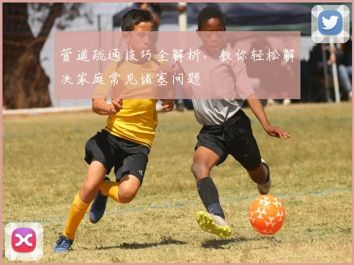 管道疏通技巧全解析，教你轻松解决家庭常见堵塞问题