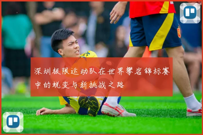 深圳极限运动队在世界攀岩锦标赛中的蜕变与新挑战之路