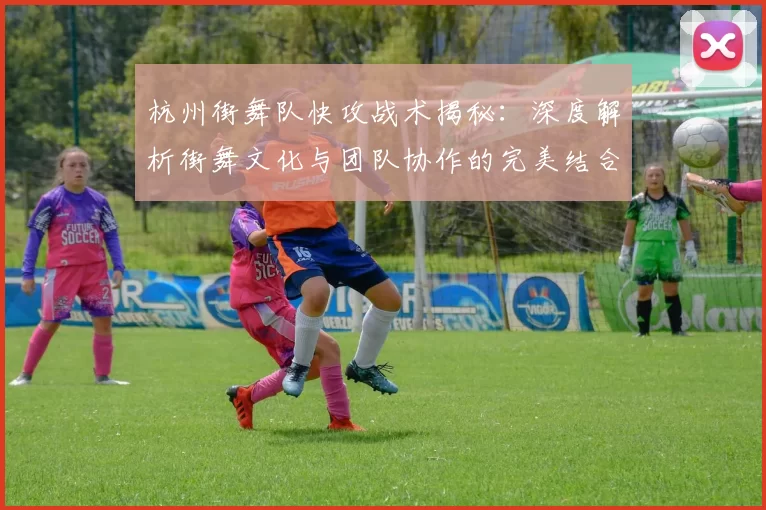 杭州街舞队快攻战术揭秘：深度解析街舞文化与团队协作的完美结合
