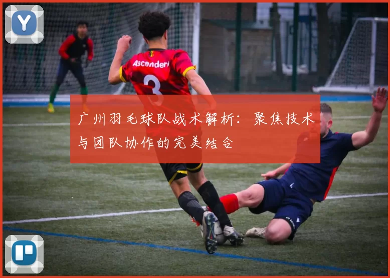 广州羽毛球队战术解析：聚焦技术与团队协作的完美结合