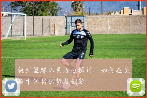 杭州篮球队灵活性探讨：如何在竞争中保持优势与创新