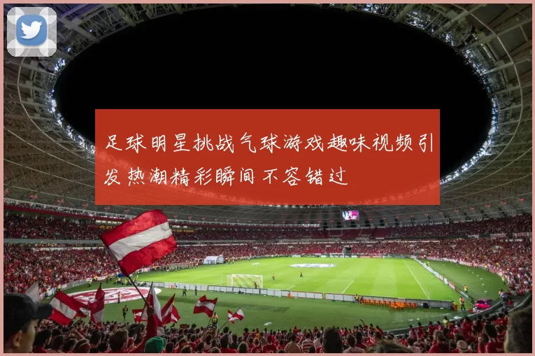 足球明星挑战气球游戏趣味视频引发热潮精彩瞬间不容错过