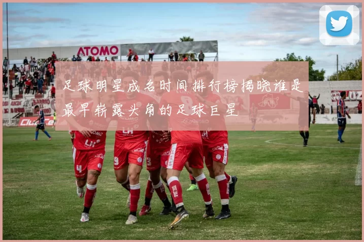 足球明星成名时间排行榜揭晓谁是最早崭露头角的足球巨星