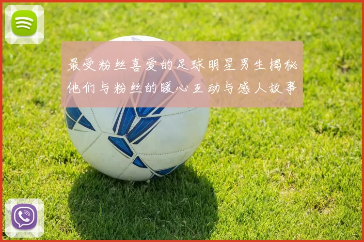 最受粉丝喜爱的足球明星男生揭秘他们与粉丝的暖心互动与感人故事