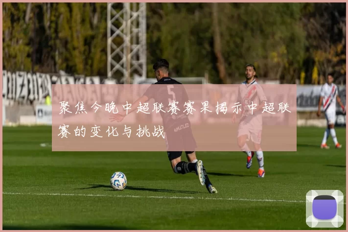 聚焦今晚中超联赛赛果揭示中超联赛的变化与挑战