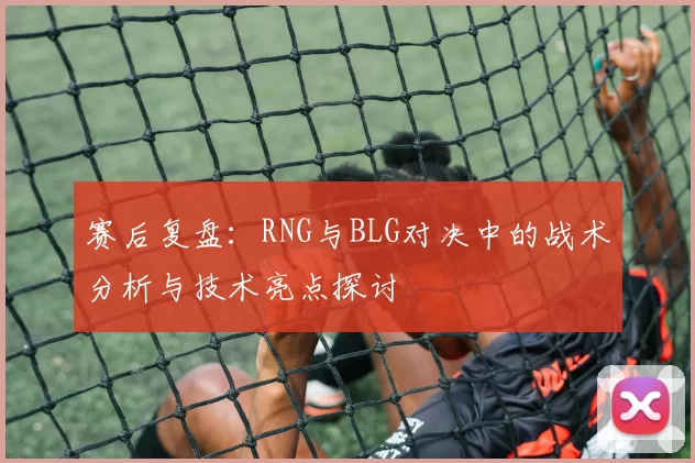 赛后复盘：RNG与BLG对决中的战术分析与技术亮点探讨