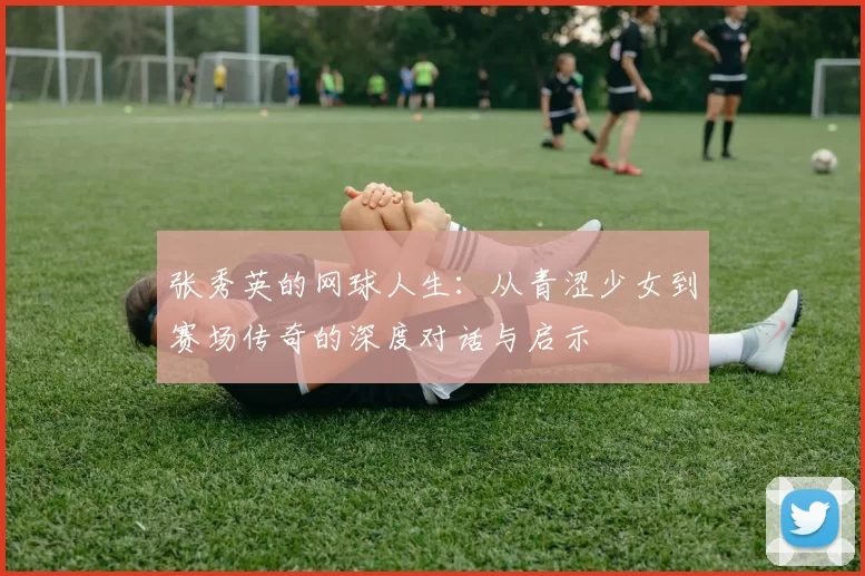 张秀英的网球人生：从青涩少女到赛场传奇的深度对话与启示