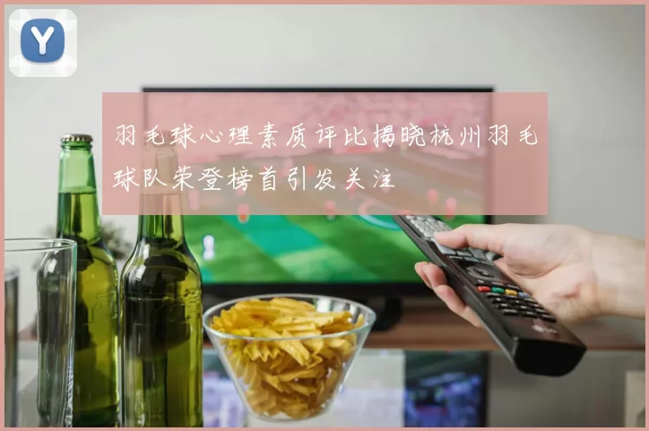 羽毛球心理素质评比揭晓杭州羽毛球队荣登榜首引发关注
