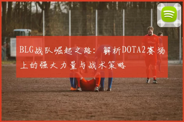 BLG战队崛起之路：解析DOTA2赛场上的强大力量与战术策略