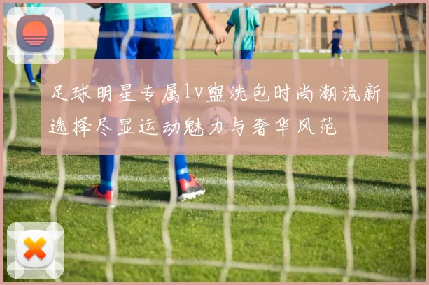 足球明星专属lv盥洗包时尚潮流新选择尽显运动魅力与奢华风范