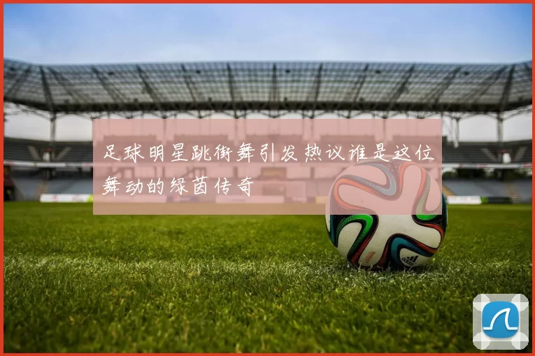 足球明星跳街舞引发热议谁是这位舞动的绿茵传奇