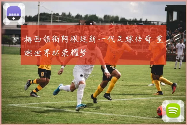 梅西领衔阿根廷新一代足球传奇 重燃世界杯荣耀梦