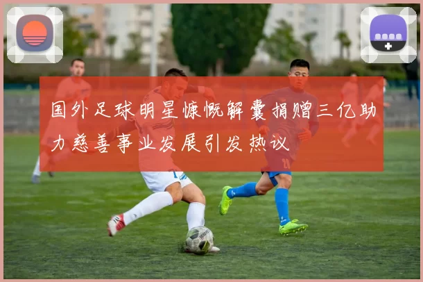 国外足球明星慷慨解囊捐赠三亿助力慈善事业发展引发热议