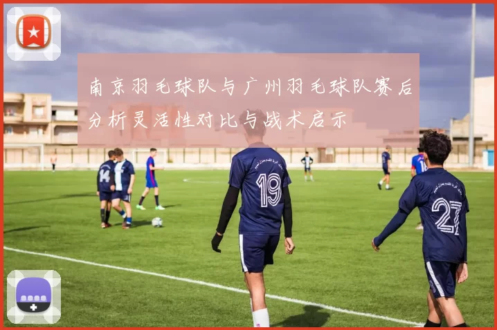 南京羽毛球队与广州羽毛球队赛后分析灵活性对比与战术启示