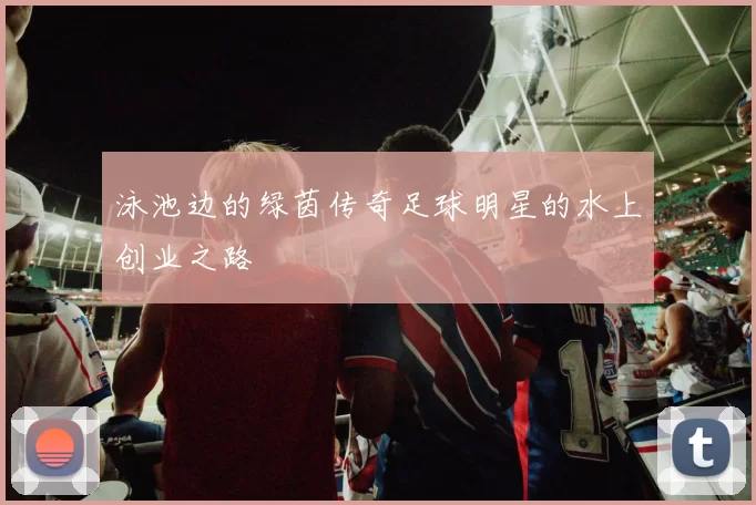 泳池边的绿茵传奇足球明星的水上创业之路