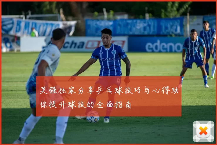 吴强独家分享乒乓球技巧与心得助你提升球技的全面指南