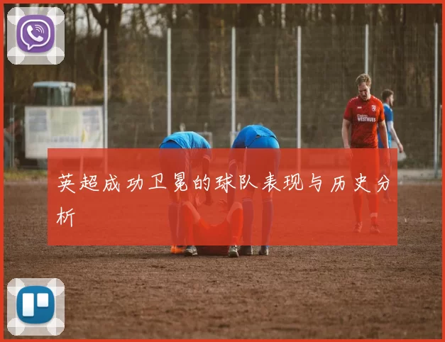 英超成功卫冕的球队表现与历史分析