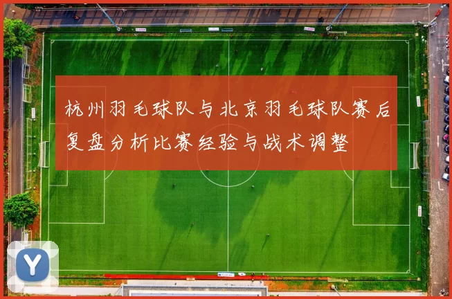 杭州羽毛球队与北京羽毛球队赛后复盘分析比赛经验与战术调整