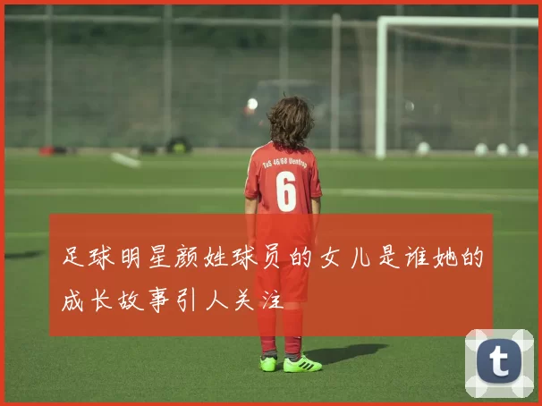 足球明星颜姓球员的女儿是谁她的成长故事引人关注