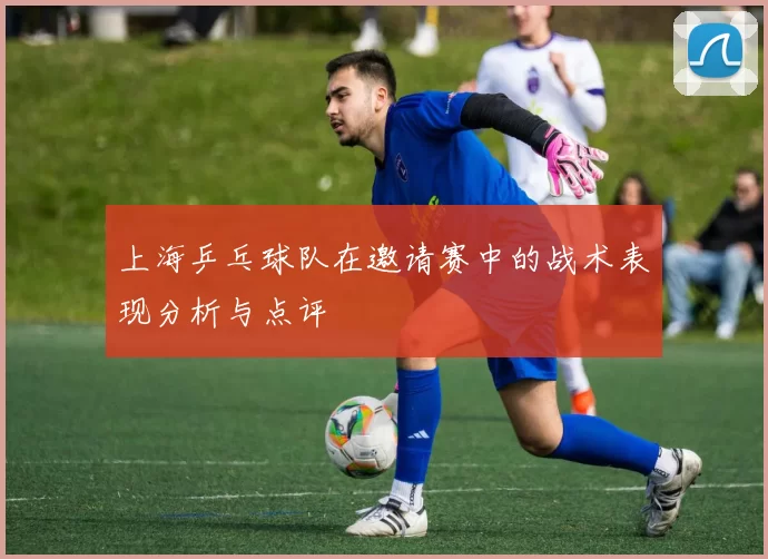 上海乒乓球队在邀请赛中的战术表现分析与点评