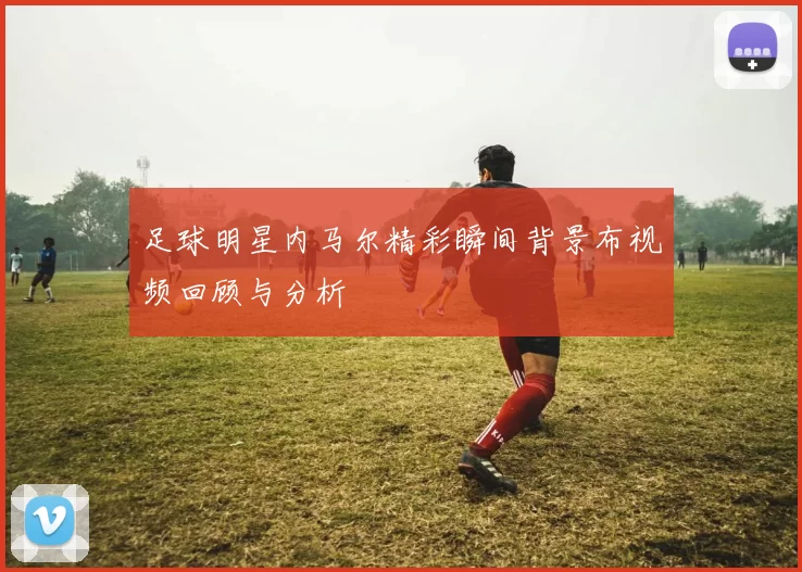足球明星内马尔精彩瞬间背景布视频回顾与分析