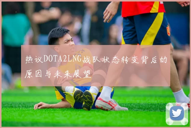 热议DOTA2LNG战队状态转变背后的原因与未来展望