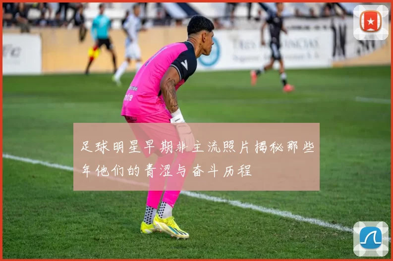 足球明星早期非主流照片揭秘那些年他们的青涩与奋斗历程
