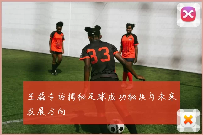 王磊专访揭秘足球成功秘诀与未来发展方向