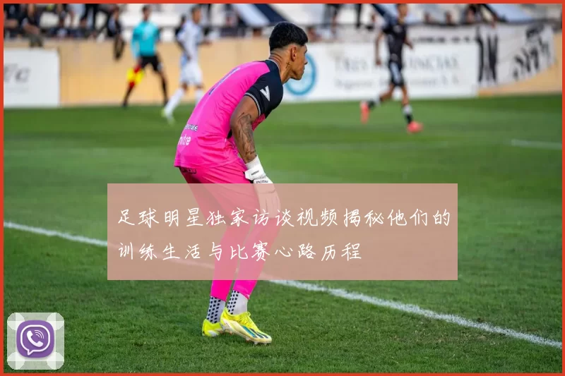 足球明星独家访谈视频揭秘他们的训练生活与比赛心路历程