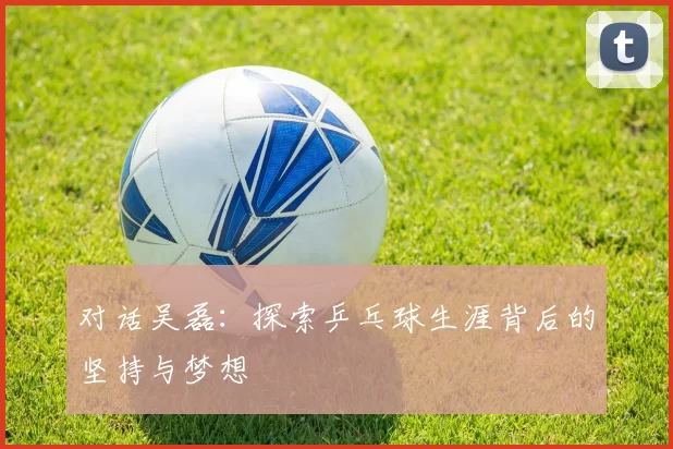 对话吴磊：探索乒乓球生涯背后的坚持与梦想