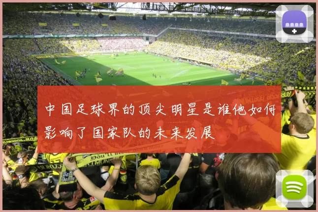 中国足球界的顶尖明星是谁他如何影响了国家队的未来发展