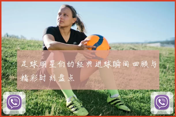 足球明星们的经典进球瞬间回顾与精彩时刻盘点