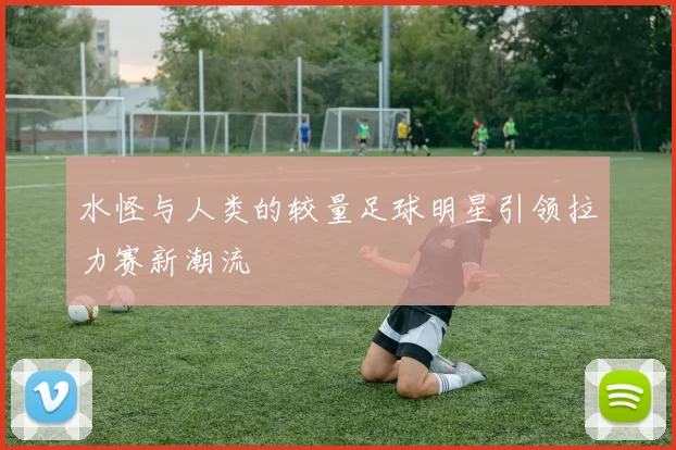 水怪与人类的较量足球明星引领拉力赛新潮流