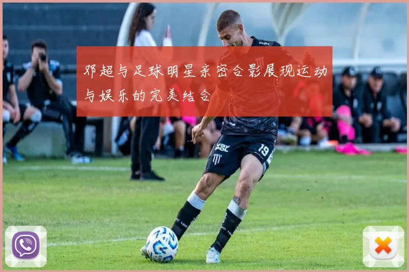 邓超与足球明星亲密合影展现运动与娱乐的完美结合