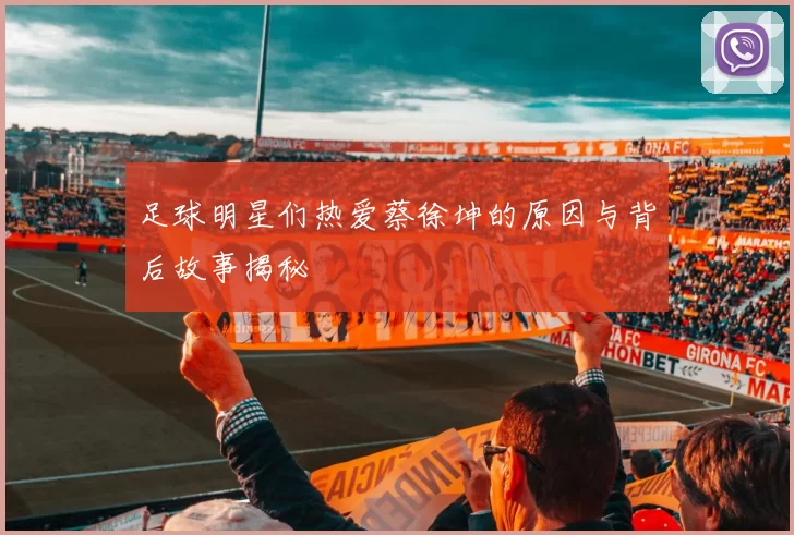 足球明星们热爱蔡徐坤的原因与背后故事揭秘